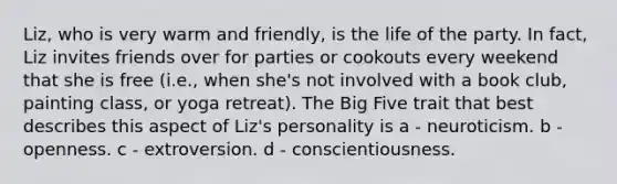 Liz, who is very warm and friendly, is the life of the party. In fact, Liz invites friends over for parties or cookouts every weekend that she is free (i.e., when she's not involved with a book club, painting class, or yoga retreat). The Big Five trait that best describes this aspect of Liz's personality is a - neuroticism. b - openness. c - extroversion. d - conscientiousness.