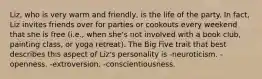 Liz, who is very warm and friendly, is the life of the party. In fact, Liz invites friends over for parties or cookouts every weekend that she is free (i.e., when she's not involved with a book club, painting class, or yoga retreat). The Big Five trait that best describes this aspect of Liz's personality is -neuroticism. -openness. -extroversion. -conscientiousness.