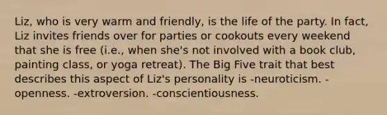 Liz, who is very warm and friendly, is the life of the party. In fact, Liz invites friends over for parties or cookouts every weekend that she is free (i.e., when she's not involved with a book club, painting class, or yoga retreat). The Big Five trait that best describes this aspect of Liz's personality is -neuroticism. -openness. -extroversion. -conscientiousness.