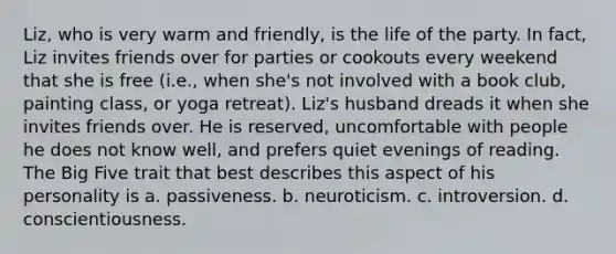 Liz, who is very warm and friendly, is the life of the party. In fact, Liz invites friends over for parties or cookouts every weekend that she is free (i.e., when she's not involved with a book club, painting class, or yoga retreat). Liz's husband dreads it when she invites friends over. He is reserved, uncomfortable with people he does not know well, and prefers quiet evenings of reading. The Big Five trait that best describes this aspect of his personality is a. passiveness. b. neuroticism. c. introversion. d. conscientiousness.