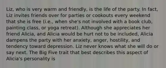 Liz, who is very warm and friendly, is the life of the party. In fact, Liz invites friends over for parties or cookouts every weekend that she is free (i.e., when she's not involved with a book club, painting class, or yoga retreat). Although she appreciates her friend Alicia, and Alicia would be hurt not to be included, Alicia dampens the party with her anxiety, anger, hostility, and tendency toward depression. Liz never knows what she will do or say next. The Big Five trait that best describes this aspect of Alicia's personality is