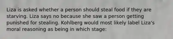 Liza is asked whether a person should steal food if they are starving. Liza says no because she saw a person getting punished for stealing. Kohlberg would most likely label Liza's moral reasoning as being in which stage: