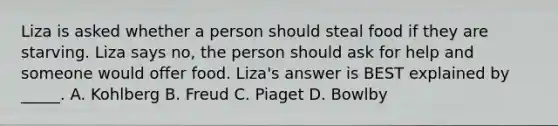 Liza is asked whether a person should steal food if they are starving. Liza says no, the person should ask for help and someone would offer food. Liza's answer is BEST explained by _____. A. Kohlberg B. Freud C. Piaget D. Bowlby