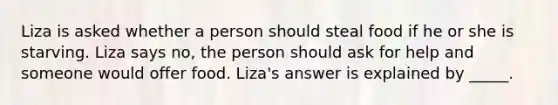 Liza is asked whether a person should steal food if he or she is starving. Liza says no, the person should ask for help and someone would offer food. Liza's answer is explained by _____.