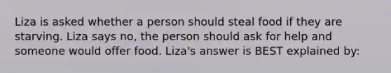 Liza is asked whether a person should steal food if they are starving. Liza says no, the person should ask for help and someone would offer food. Liza's answer is BEST explained by: