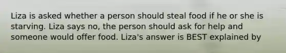 Liza is asked whether a person should steal food if he or she is starving. Liza says no, the person should ask for help and someone would offer food. Liza's answer is BEST explained by