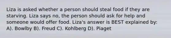 Liza is asked whether a person should steal food if they are starving. Liza says no, the person should ask for help and someone would offer food. Liza's answer is BEST explained by: A). Bowlby B). Freud C). Kohlberg D). Piaget