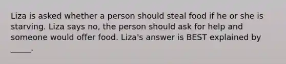 Liza is asked whether a person should steal food if he or she is starving. Liza says no, the person should ask for help and someone would offer food. Liza's answer is BEST explained by _____.