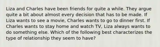 Liza and Charles have been friends for quite a while. They argue quite a bit about almost every decision that has to be made. If Liza wants to see a movie, Charles wants to go to dinner first. If Charles wants to stay home and watch TV, Liza always wants to do something else. Which of the following best characterizes the type of relationship they seem to have?