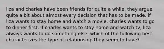 liza and charles have been friends for quite a while. they argue quite a bit about almost every decision that has to be made. if liza wants to stay home and watch a movie, charles wants to go to dinner first. if charles wants to stay home and watch tv, liza always wants to do something else. which of the following best characterizes the type of relationship they seem to have?