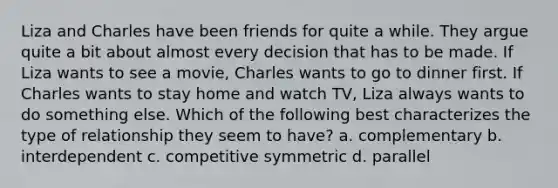 Liza and Charles have been friends for quite a while. They argue quite a bit about almost every decision that has to be made. If Liza wants to see a movie, Charles wants to go to dinner first. If Charles wants to stay home and watch TV, Liza always wants to do something else. Which of the following best characterizes the type of relationship they seem to have? a. complementary b. interdependent c. competitive symmetric d. parallel