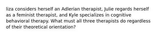 liza considers herself an Adlerian therapist, Julie regards herself as a feminist therapist, and Kyle specializes in cognitive behavioral therapy. What must all three therapists do regardless of their theoretical orientation?