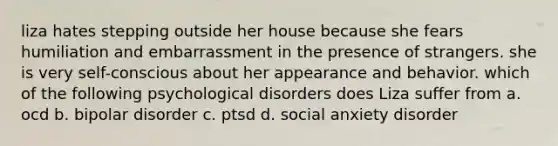 liza hates stepping outside her house because she fears humiliation and embarrassment in the presence of strangers. she is very self-conscious about her appearance and behavior. which of the following psychological disorders does Liza suffer from a. ocd b. bipolar disorder c. ptsd d. social anxiety disorder