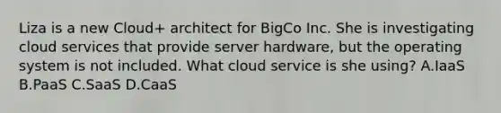 Liza is a new Cloud+ architect for BigCo Inc. She is investigating cloud services that provide server hardware, but the operating system is not included. What cloud service is she using? A.IaaS B.PaaS C.SaaS D.CaaS