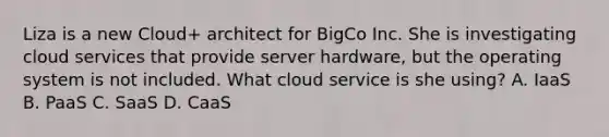 Liza is a new Cloud+ architect for BigCo Inc. She is investigating cloud services that provide server hardware, but the operating system is not included. What cloud service is she using? A. IaaS B. PaaS C. SaaS D. CaaS