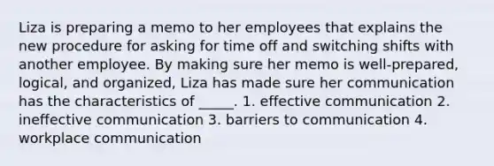 Liza is preparing a memo to her employees that explains the new procedure for asking for time off and switching shifts with another employee. By making sure her memo is well-prepared, logical, and organized, Liza has made sure her communication has the characteristics of _____. 1. effective communication 2. ineffective communication 3. barriers to communication 4. workplace communication