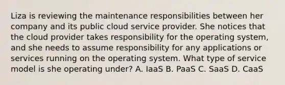 Liza is reviewing the maintenance responsibilities between her company and its public cloud service provider. She notices that the cloud provider takes responsibility for the operating system, and she needs to assume responsibility for any applications or services running on the operating system. What type of service model is she operating under? A. IaaS B. PaaS C. SaaS D. CaaS