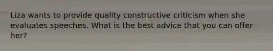 Liza wants to provide quality constructive criticism when she evaluates speeches. What is the best advice that you can offer her?
