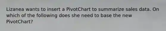 Lizanea wants to insert a PivotChart to summarize sales data. On which of the following does she need to base the new PivotChart?