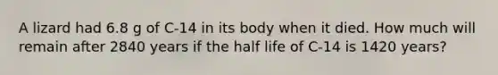 A lizard had 6.8 g of C-14 in its body when it died. How much will remain after 2840 years if the half life of C-14 is 1420 years?