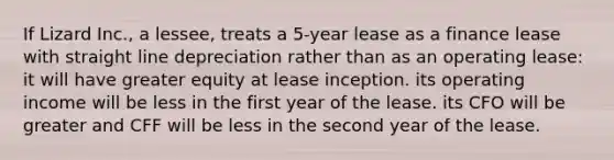 If Lizard Inc., a lessee, treats a 5-year lease as a finance lease with straight line depreciation rather than as an operating lease: it will have greater equity at lease inception. its operating income will be less in the first year of the lease. its CFO will be greater and CFF will be less in the second year of the lease.