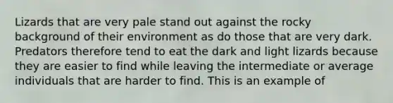 Lizards that are very pale stand out against the rocky background of their environment as do those that are very dark. Predators therefore tend to eat the dark and light lizards because they are easier to find while leaving the intermediate or average individuals that are harder to find. This is an example of