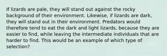 If lizards are pale, they will stand out against the rocky background of their environment. Likewise, if lizards are dark, they will stand out in their environment. Predators would therefore tend to eat the dark and light lizards, because they are easier to find, while leaving the intermediate individuals that are harder to find. This would be an example of which type of selection?