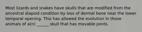 Most lizards and snakes have skulls that are modified from the ancestral diapsid condition by loss of dermal bone near the lower temporal opening. This has allowed the evolution in those animals of a(n) ______ skull that has movable joints.