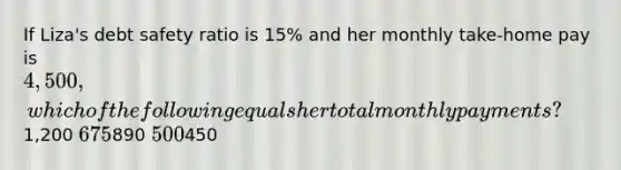 If Liza's debt safety ratio is 15% and her monthly take-home pay is 4,500, which of the following equals her total monthly payments?1,200 675890 500450