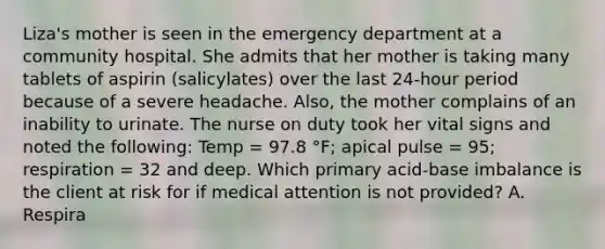 Liza's mother is seen in the emergency department at a community hospital. She admits that her mother is taking many tablets of aspirin (salicylates) over the last 24-hour period because of a severe headache. Also, the mother complains of an inability to urinate. The nurse on duty took her vital signs and noted the following: Temp = 97.8 °F; apical pulse = 95; respiration = 32 and deep. Which primary acid-base imbalance is the client at risk for if medical attention is not provided? A. Respira