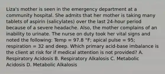 Liza's mother is seen in the emergency department at a community hospital. She admits that her mother is taking many tablets of aspirin (salicylates) over the last 24-hour period because of a severe headache. Also, the mother complains of an inability to urinate. The nurse on duty took her vital signs and noted the following: Temp = 97.8 °F; apical pulse = 95; respiration = 32 and deep. Which primary acid-base imbalance is the client at risk for if medical attention is not provided? A. Respiratory Acidosis B. Respiratory Alkalosis C. Metabolic Acidosis D. Metabolic Alkalosis