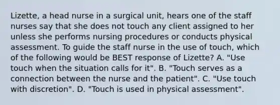 Lizette, a head nurse in a surgical unit, hears one of the staff nurses say that she does not touch any client assigned to her unless she performs nursing procedures or conducts physical assessment. To guide the staff nurse in the use of touch, which of the following would be BEST response of Lizette? A. "Use touch when the situation calls for it". B. "Touch serves as a connection between the nurse and the patient". C. "Use touch with discretion". D. "Touch is used in physical assessment".