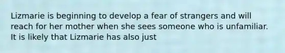 Lizmarie is beginning to develop a fear of strangers and will reach for her mother when she sees someone who is unfamiliar. It is likely that Lizmarie has also just