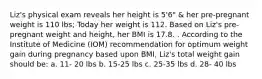 Liz's physical exam reveals her height is 5'6" & her pre-pregnant weight is 110 lbs; Today her weight is 112. Based on Liz's pre-pregnant weight and height, her BMI is 17.8. . According to the Institute of Medicine (IOM) recommendation for optimum weight gain during pregnancy based upon BMI, Liz's total weight gain should be: a. 11- 20 lbs b. 15-25 lbs c. 25-35 lbs d. 28- 40 lbs