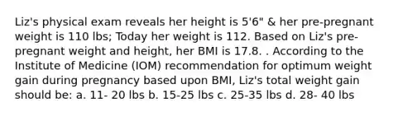 Liz's physical exam reveals her height is 5'6" & her pre-pregnant weight is 110 lbs; Today her weight is 112. Based on Liz's pre-pregnant weight and height, her BMI is 17.8. . According to the Institute of Medicine (IOM) recommendation for optimum weight gain during pregnancy based upon BMI, Liz's total weight gain should be: a. 11- 20 lbs b. 15-25 lbs c. 25-35 lbs d. 28- 40 lbs