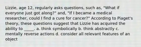 Lizzie, age 12, regularly asks questions, such as, "What if everyone just got along?" and, "If I became a medical researcher, could I find a cure for cancer?" According to Piaget's theory, these questions suggest that Lizzie has acquired the ability to _____. a. think symbolically b. think abstractly c. mentally reverse actions d. consider all relevant features of an object