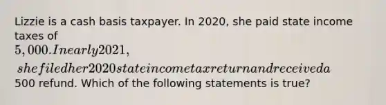 Lizzie is a cash basis taxpayer. In 2020, she paid state income taxes of 5,000. In early 2021, she filed her 2020 state income tax return and received a500 refund. Which of the following statements is true?