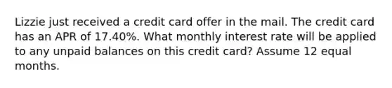 Lizzie just received a credit card offer in the mail. The credit card has an APR of 17.40%. What monthly interest rate will be applied to any unpaid balances on this credit card? Assume 12 equal months.