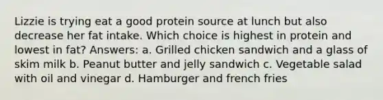 Lizzie is trying eat a good protein source at lunch but also decrease her fat intake. Which choice is highest in protein and lowest in fat? Answers: a. Grilled chicken sandwich and a glass of skim milk b. Peanut butter and jelly sandwich c. Vegetable salad with oil and vinegar d. Hamburger and french fries