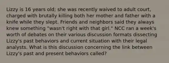 Lizzy is 16 years old; she was recently waived to adult court, charged with brutally killing both her mother and father with a knife while they slept. Friends and neighbors said they always knew something "wasn't right with that girl." NCC ran a week's worth of debates on their various discussion formats dissecting Lizzy's past behaviors and current situation with their legal analysts. What is this discussion concerning the link between Lizzy's past and present behaviors called?