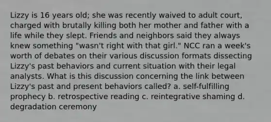 Lizzy is 16 years old; she was recently waived to adult court, charged with brutally killing both her mother and father with a life while they slept. Friends and neighbors said they always knew something "wasn't right with that girl." NCC ran a week's worth of debates on their various discussion formats dissecting Lizzy's past behaviors and current situation with their legal analysts. What is this discussion concerning the link between Lizzy's past and present behaviors called? a. self-fulfilling prophecy b. retrospective reading c. reintegrative shaming d. degradation ceremony