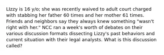 LIzzy is 16 y/o; she was recently waived to adult court charged with stabbing her father 60 times and her mother 61 times. Friends and neighbors say they always knew something "wasn't right with her." NCC ran a week's worth of debates on their various discussion formats dissecting Lizzy's past behaviors and current situation with their legal analysts. What is this discussion called?