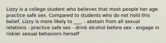 Lizzy is a college student who believes that most people her age practice safe sex. Compared to students who do not hold this belief, Lizzy is more likely to ___. - abstain from all sexual relations - practice safe sex - drink alcohol before sex - engage in riskier sexual behaviors herself