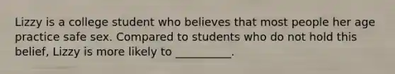 Lizzy is a college student who believes that most people her age practice safe sex. Compared to students who do not hold this belief, Lizzy is more likely to __________.