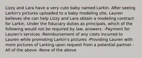 Lizzy and Lara have a very cute baby named Larkin. After seeing Larkin's pictures uploaded to a baby modeling site, Lauren believes she can help Lizzy and Lara obtain a modeling contract for Larkin. Under the fiduciary duties as principals, which of the following would not be required by law. answers: -Payment for Lauren's services -Reimbursement of any costs incurred to Lauren while promoting Larkin's pictures -Providing Lauren with more pictures of Larking upon request from a potential partner -All of the above -None of the above