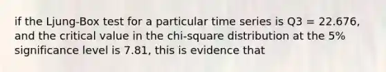 if the Ljung-Box test for a particular time series is Q3 = 22.676, and the critical value in the chi-square distribution at the 5% significance level is 7.81, this is evidence that