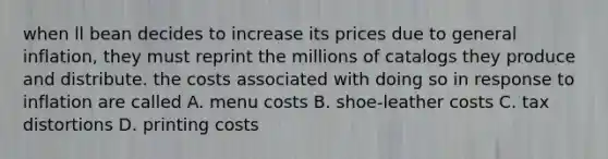 when ll bean decides to increase its prices due to general inflation, they must reprint the millions of catalogs they produce and distribute. the costs associated with doing so in response to inflation are called A. menu costs B. shoe-leather costs C. tax distortions D. printing costs