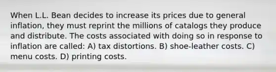 When L.L. Bean decides to increase its prices due to general inflation, they must reprint the millions of catalogs they produce and distribute. The costs associated with doing so in response to inflation are called: A) tax distortions. B) shoe-leather costs. C) menu costs. D) printing costs.