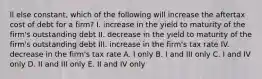 ll else constant, which of the following will increase the aftertax cost of debt for a firm? I. increase in the yield to maturity of the firm's outstanding debt II. decrease in the yield to maturity of the firm's outstanding debt III. increase in the firm's tax rate IV. decrease in the firm's tax rate A. I only B. I and III only C. I and IV only D. II and III only E. II and IV only