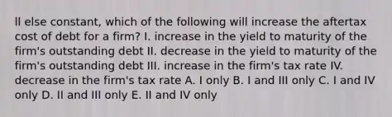 ll else constant, which of the following will increase the aftertax cost of debt for a firm? I. increase in the yield to maturity of the firm's outstanding debt II. decrease in the yield to maturity of the firm's outstanding debt III. increase in the firm's tax rate IV. decrease in the firm's tax rate A. I only B. I and III only C. I and IV only D. II and III only E. II and IV only